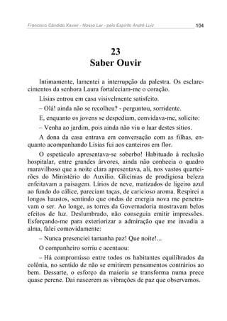 Francisco Cândido Xavier - Nosso Lar - pelo Espírito André Luiz 104
23
Saber Ouvir
Intimamente, lamentei a interrupção da palestra. Os esclare-
cimentos da senhora Laura fortaleciam-me o coração.
Lísias entrou em casa visivelmente satisfeito.
– Olá! ainda não se recolheu? - perguntou, sorridente.
E, enquanto os jovens se despediam, convidava-me, solícito:
– Venha ao jardim, pois ainda não viu o luar destes sítios.
A dona da casa entrava em conversação com as filhas, en-
quanto acompanhando Lísias fui aos canteiros em flor.
O espetáculo apresentava-se soberbo! Habituado à reclusão
hospitalar, entre grandes árvores, ainda não conhecia o quadro
maravilhoso que a noite clara apresentava, ali, nos vastos quartei-
rões do Ministério do Auxílio. Glicínias de prodigiosa beleza
enfeitavam a paisagem. Lírios de neve, matizados de ligeiro azul
ao fundo do cálice, pareciam taças, de caricioso aroma. Respirei a
longos haustos, sentindo que ondas de energia nova me penetra-
vam o ser. Ao longe, as torres da Governadoria mostravam belos
efeitos de luz. Deslumbrado, não conseguia emitir impressões.
Esforçando-me para exteriorizar a admiração que me invadia a
alma, falei comovidamente:
– Nunca presenciei tamanha paz! Que noite!...
O companheiro sorriu e acentuou:
– Há compromisso entre todos os habitantes equilibrados da
colônia, no sentido de não se emitirem pensamentos contrários ao
bem. Dessarte, o esforço da maioria se transforma numa prece
quase perene. Dai nascerem as vibrações de paz que observamos.
 
