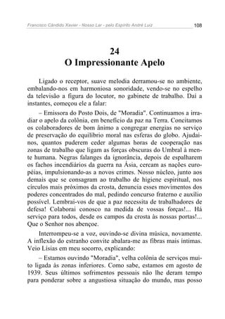 Francisco Cândido Xavier - Nosso Lar - pelo Espírito André Luiz 108
24
O Impressionante Apelo
Ligado o receptor, suave melodia derramou-se no ambiente,
embalando-nos em harmoniosa sonoridade, vendo-se no espelho
da televisão a figura do locutor, no gabinete de trabalho. Daí a
instantes, começou ele a falar:
– Emissora do Posto Dois, de "Moradia". Continuamos a irra-
diar o apelo da colônia, em benefício da paz na Terra. Concitamos
os colaboradores de bom ânimo a congregar energias no serviço
de preservação do equilíbrio moral nas esferas do globo. Ajudai-
nos, quantos puderem ceder algumas horas de cooperação nas
zonas de trabalho que ligam as forças obscuras do Umbral à men-
te humana. Negras falanges da ignorância, depois de espalharem
os fachos incendiários da guerra na Ásia, cercam as nações euro-
péias, impulsionando-as a novos crimes. Nosso núcleo, junto aos
demais que se consagram ao trabalho de higiene espiritual, nos
círculos mais próximos da crosta, denuncia esses movimentos dos
poderes concentrados do mal, pedindo concurso fraterno e auxílio
possível. Lembrai-vos de que a paz necessita de trabalhadores de
defesa! Colaborai conosco na medida de vossas forças!... Há
serviço para todos, desde os campos da crosta às nossas portas!...
Que o Senhor nos abençoe.
Interrompeu-se a voz, ouvindo-se divina música, novamente.
A inflexão do estranho convite abalara-me as fibras mais íntimas.
Veio Lísias em meu socorro, explicando:
– Estamos ouvindo "Moradia", velha colônia de serviços mui-
to ligada às zonas inferiores. Como sabe, estamos em agosto de
1939. Seus últimos sofrimentos pessoais não lhe deram tempo
para ponderar sobre a angustiosa situação do mundo, mas posso
 