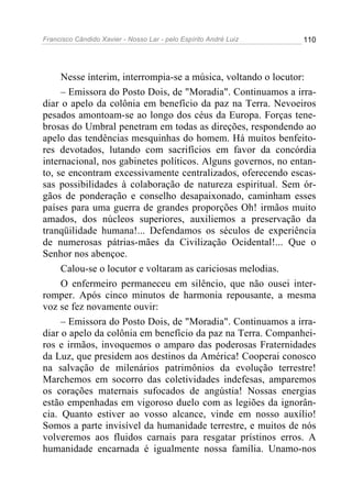 Francisco Cândido Xavier - Nosso Lar - pelo Espírito André Luiz 110
Nesse ínterim, interrompia-se a música, voltando o locutor:
– Emissora do Posto Dois, de "Moradia". Continuamos a irra-
diar o apelo da colônia em benefício da paz na Terra. Nevoeiros
pesados amontoam-se ao longo dos céus da Europa. Forças tene-
brosas do Umbral penetram em todas as direções, respondendo ao
apelo das tendências mesquinhas do homem. Há muitos benfeito-
res devotados, lutando com sacrifícios em favor da concórdia
internacional, nos gabinetes políticos. Alguns governos, no entan-
to, se encontram excessivamente centralizados, oferecendo escas-
sas possibilidades à colaboração de natureza espiritual. Sem ór-
gãos de ponderação e conselho desapaixonado, caminham esses
países para uma guerra de grandes proporções Oh! irmãos muito
amados, dos núcleos superiores, auxiliemos a preservação da
tranqüilidade humana!... Defendamos os séculos de experiência
de numerosas pátrias-mães da Civilização Ocidental!... Que o
Senhor nos abençoe.
Calou-se o locutor e voltaram as cariciosas melodias.
O enfermeiro permaneceu em silêncio, que não ousei inter-
romper. Após cinco minutos de harmonia repousante, a mesma
voz se fez novamente ouvir:
– Emissora do Posto Dois, de "Moradia". Continuamos a irra-
diar o apelo da colônia em benefício da paz na Terra. Companhei-
ros e irmãos, invoquemos o amparo das poderosas Fraternidades
da Luz, que presidem aos destinos da América! Cooperai conosco
na salvação de milenários patrimônios da evolução terrestre!
Marchemos em socorro das coletividades indefesas, amparemos
os corações maternais sufocados de angústia! Nossas energias
estão empenhadas em vigoroso duelo com as legiões da ignorân-
cia. Quanto estiver ao vosso alcance, vinde em nosso auxílio!
Somos a parte invisível da humanidade terrestre, e muitos de nós
volveremos aos fluidos carnais para resgatar prístinos erros. A
humanidade encarnada é igualmente nossa família. Unamo-nos
 