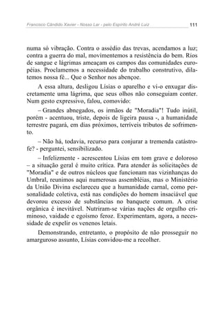 Francisco Cândido Xavier - Nosso Lar - pelo Espírito André Luiz 111
numa só vibração. Contra o assédio das trevas, acendamos a luz;
contra a guerra do mal, movimentemos a resistência do bem. Rios
de sangue e lágrimas ameaçam os campos das comunidades euro-
péias. Proclamemos a necessidade do trabalho construtivo, dila-
temos nossa fé... Que o Senhor nos abençoe.
A essa altura, desligou Lísias o aparelho e vi-o enxugar dis-
cretamente uma lágrima, que seus olhos não conseguiam conter.
Num gesto expressivo, falou, comovido:
– Grandes abnegados, os irmãos de "Moradia"! Tudo inútil,
porém - acentuou, triste, depois de ligeira pausa -, a humanidade
terrestre pagará, em dias próximos, terríveis tributos de sofrimen-
to.
– Não há, todavia, recurso para conjurar a tremenda catástro-
fe? - perguntei, sensibilizado.
– Infelizmente - acrescentou Lísias em tom grave e doloroso
– a situação geral é muito crítica. Para atender às solicitações de
"Moradia" e de outros núcleos que funcionam nas vizinhanças do
Umbral, reunimos aqui numerosas assembléias, mas o Ministério
da União Divina esclareceu que a humanidade carnal, como per-
sonalidade coletiva, está nas condições do homem insaciável que
devorou excesso de substâncias no banquete comum. A crise
orgânica é inevitável. Nutriram-se várias nações de orgulho cri-
minoso, vaidade e egoísmo feroz. Experimentam, agora, a neces-
sidade de expelir os venenos letais.
Demonstrando, entretanto, o propósito de não prosseguir no
amarguroso assunto, Lísias convidou-me a recolher.
 
