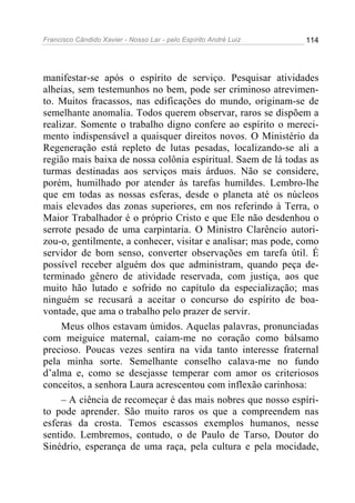 Francisco Cândido Xavier - Nosso Lar - pelo Espírito André Luiz 114
manifestar-se após o espírito de serviço. Pesquisar atividades
alheias, sem testemunhos no bem, pode ser criminoso atrevimen-
to. Muitos fracassos, nas edificações do mundo, originam-se de
semelhante anomalia. Todos querem observar, raros se dispõem a
realizar. Somente o trabalho digno confere ao espírito o mereci-
mento indispensável a quaisquer direitos novos. O Ministério da
Regeneração está repleto de lutas pesadas, localizando-se ali a
região mais baixa de nossa colônia espiritual. Saem de lá todas as
turmas destinadas aos serviços mais árduos. Não se considere,
porém, humilhado por atender às tarefas humildes. Lembro-lhe
que em todas as nossas esferas, desde o planeta até os núcleos
mais elevados das zonas superiores, em nos referindo à Terra, o
Maior Trabalhador é o próprio Cristo e que Ele não desdenhou o
serrote pesado de uma carpintaria. O Ministro Clarêncio autori-
zou-o, gentilmente, a conhecer, visitar e analisar; mas pode, como
servidor de bom senso, converter observações em tarefa útil. É
possível receber alguém dos que administram, quando peça de-
terminado gênero de atividade reservada, com justiça, aos que
muito hão lutado e sofrido no capítulo da especialização; mas
ninguém se recusará a aceitar o concurso do espírito de boa-
vontade, que ama o trabalho pelo prazer de servir.
Meus olhos estavam úmidos. Aquelas palavras, pronunciadas
com meiguice maternal, caíam-me no coração como bálsamo
precioso. Poucas vezes sentira na vida tanto interesse fraternal
pela minha sorte. Semelhante conselho calava-me no fundo
d’alma e, como se desejasse temperar com amor os criteriosos
conceitos, a senhora Laura acrescentou com inflexão carinhosa:
– A ciência de recomeçar é das mais nobres que nosso espíri-
to pode aprender. São muito raros os que a compreendem nas
esferas da crosta. Temos escassos exemplos humanos, nesse
sentido. Lembremos, contudo, o de Paulo de Tarso, Doutor do
Sinédrio, esperança de uma raça, pela cultura e pela mocidade,
 