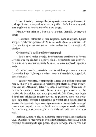Francisco Cândido Xavier - Nosso Lar - pelo Espírito André Luiz 117
Nesse ínterim, o companheiro aproximou-se respeitosamente
e despediu-se, abraçando-me em seguida. Rafael era esperado
com urgência no setor de tarefas a seu cargo.
Fixando em mim os olhos muito lúcidos, Genésio começou a
dizer:
– Clarêncio falou-me a seu respeito, com interesse. Quase
sempre recebemos pessoal do Ministério do Auxílio, em visita de
observações que, na sua maior parte, redundam em estágios de
serviço.
Compreendi a sutil alusão e obtemperei:
– Este o meu maior desejo. Tenho mesmo suplicado às Forças
Divinas que me ajudem o espírito frágil, permitindo seja converti-
da a minha permanência, neste Ministério, em estação de aprendi-
zado.
Genésio parecia comovido com as minhas palavras e, valen-
do-me das inspirações que me inclinavam à humildade, roguei, de
olhos úmidos:
– Senhor Ministro, compreendo agora que minha passagem
pelo Ministério do Auxílio se verificou por efeito da graça miseri-
cordiosa do Altíssimo, talvez devido a constante intercessão de
minha devotada e santa mãe. Noto, porém, que somente venho
recebendo benefícios, sem nada produzir de útil. Certo, meu lugar
é aqui, nas atividades regeneradoras. Se possível, faça, por obsé-
quio, seja transformada a concessão de visitar em possibilidade de
servir. Compreendo hoje, mais que nunca, a necessidade de rege-
nerar meus próprios valores. Perdi muito tempo na vaidade inútil,
fiz enormes gastos de energia na ridícula adoração de mim mes-
mo!...
Satisfeito, notava ele, no fundo de meu coração, a sinceridade
viva. Quando eu recorrera ao Ministro Clarêncio, não estava ainda
bastante consciente do que pedia. Queria serviço, mas talvez não
 