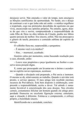Francisco Cândido Xavier - Nosso Lar - pelo Espírito André Luiz 118
desejasse servir. Não entendia o valor do tempo, nem enxergava
as bênçãos santificantes da oportunidade. No fundo, era o desejo
de continuar a ser o que tinha sido até então - o médico orgulhoso
e respeitado, cego nas pretensões descabidas do egotismo em que
vivia, encarcerado nas opiniões próprias. No entanto, agora, dian-
te do que vira e ouvira, compreendendo a responsabilidade de
cada filho de Deus na obra infinita da Criação, punha nos lábios
quanto possuía de melhor. Era sincero, enfim. Não me preocupava
o gênero de tarefa, procurava o conteúdo sublime do espírito de
serviço.
O velhinho fitou-me, surpreendido, e perguntou:
– É mesmo você o ex-médico?
– Sim... - murmurei, acanhado.
Genésio calou por momentos, como buscando resolução para
o caso, dizendo, então:
– Louvo seus propósitos e peço igualmente ao Senhor o con-
serve nessa posição digna.
E, como que preocupado em levantar-me o ânimo e acender-
me no espírito novas esperanças, acentuou:
– Quando o discípulo está preparado, o Pai envia o instrutor.
O mesmo se dá, relativamente ao trabalho. Quando o servidor está
pronto, o serviço aparece. O meu amigo tem recebido enormes
recursos da Providência. Está bem disposto à colaboração, com-
preende a responsabilidade, aceita o dever. Tal atitude é suma-
mente favorável à concretização dos seus desejos. Nos círculos
carnais, costumamos felicitar um homem quando ele atinge pros-
peridade financeira ou excelente figuração externa; entretanto,
aqui a situação é diferente. Estima-se a compreensão, o esforço
próprio, a humildade sincera.
Identificando-me a ansiedade, concluiu:
 