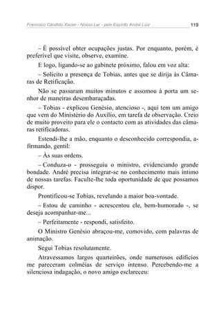 Francisco Cândido Xavier - Nosso Lar - pelo Espírito André Luiz 119
– É possível obter ocupações justas. Por enquanto, porém, é
preferível que visite, observe, examine.
E logo, ligando-se ao gabinete próximo, falou em voz alta:
– Solicito a presença de Tobias, antes que se dirija às Câma-
ras de Retificação.
Não se passaram muitos minutos e assomou à porta um se-
nhor de maneiras desembaraçadas.
– Tobias - explicou Genésio, atencioso -, aqui tem um amigo
que vem do Ministério do Auxílio, em tarefa de observação. Creio
de muito proveito para ele o contacto com as atividades das câma-
ras retificadoras.
Estendi-lhe a mão, enquanto o desconhecido correspondia, a-
firmando, gentil:
– Às suas ordens.
– Conduza-o - prosseguiu o ministro, evidenciando grande
bondade. André precisa integrar-se no conhecimento mais íntimo
de nossas tarefas. Faculte-lhe toda oportunidade de que possamos
dispor.
Prontificou-se Tobias, revelando a maior boa-vontade.
– Estou de caminho - acrescentou ele, bem-humorado -, se
deseja acompanhar-me...
– Perfeitamente - respondi, satisfeito.
O Ministro Genésio abraçou-me, comovido, com palavras de
animação.
Segui Tobias resolutamente.
Atravessamos largos quarteirões, onde numerosos edifícios
me pareceram colméias de serviço intenso. Percebendo-me a
silenciosa indagação, o novo amigo esclareceu:
 