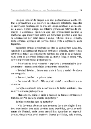 Francisco Cândido Xavier - Nosso Lar - pelo Espírito André Luiz 123
Eu quis indagar da origem dos seus padecimentos, conhecer-
lhes a procedência e o histórico da situação; entretanto, recordei
as criteriosas ponderações da mãe de Lísias, relativas à curiosida-
de, e calei. Tobias dirigiu ao enfermo generosas palavras de oti-
mismo e esperança. Prometeu que iria providenciar recurso a
melhoras, que mantivesse calma em benefício próprio e que não
se aborrecesse por estar preso à cama. Ribeiro, muito trêmulo,
rosto ceráceo, esboçou um sorriso muito triste e agradeceu com
lágrimas.
Seguimos através de numerosas filas de camas bem cuidadas,
sentindo a desagradável exalação ambiente, oriunda, como vim a
saber mais tarde, das emanações mentais dos que ali se congrega-
vam, com as dolorosas impressões da morte física e, muita vez,
sob o império de baixos pensamentos.
– Reservam-se estas câmaras - explicou o companheiro bon-
dosamente - apenas a entidades de natureza masculina.
– Tobias! Tobias... Estou morrendo à fome e sede! - bradava
um estagiário.
– Socorro, irmão!... - gritava outro.
– Por amor de Deus!... Não suporto mais!... - exclamava ain-
da outro.
Coração alanceado ante o sofrimento de tantas criaturas, não
contive a interrogação penosa:
– Meu amigo, como é triste a reunião de tantos sofredores e
torturados! Por que este quadro angustioso?
Tobias respondeu sem se perturbar:
– Não devemos observar aqui somente dor e desolação. Lem-
bre, meu irmão, que estes doentes estão atendidos, que já se reti-
raram do Umbral, onde tantas armadilhas aguardam os imprevi-
dentes, descuidosos de si mesmos. Nestes pavilhões, pelo menos,
 