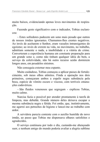 Francisco Cândido Xavier - Nosso Lar - pelo Espírito André Luiz 125
muito baixos, evidenciando apenas leves movimentos de respira-
ção.
Fazendo gesto significativo com o indicador, Tobias esclare-
ceu:
– Estes sofredores padecem um sono mais pesado que outros
de nossos irmãos ignorantes. Chamamos-lhes crentes negativos.
Ao invés de aceitarem o Senhor, eram vassalos intransigentes do
egoísmo; ao invés de crerem na vida, no movimento, no trabalho,
admitiam somente o nada, a imobilidade e a vitória do crime.
Converteram a experiência humana em constante preparação para
um grande sono e, como não tinham qualquer idéia do bem, a
serviço da coletividade, não há outro recurso senão dormirem
longos anos, em pesadelos sinistros.
Não conseguia externar meu espanto.
Muito cuidadoso, Tobias começou a aplicar passes de fortale-
cimento, sob meus olhos atônitos. Finda a operação nos dois
primeiros, começaram ambos a expelir negra substância pela
boca, espécie de vômito escuro e viscoso, com terríveis emana-
ções cadavéricas.
– São fluidos venenosos que segregam - explicou Tobias,
muito calmo.
Narcisa fazia o possível por atender prontamente à tarefa de
limpeza, mas debalde. Grande número deles deixava escapar a
mesma substância negra e fétida. Foi então, que, instintivamente,
me agarrei aos petrechos de higiene e lancei-me ao trabalho com
ardor.
A servidora parecia contente com o auxílio humilde do novo
irmão, ao passo que Tobias me dispensava olhares satisfeitos e
agradecidos.
O serviço continuou por todo o dia, custando-me abençoado
suor, e nenhum amigo do mundo poderia avaliar a alegria sublime
 
