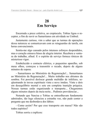 Francisco Cândido Xavier - Nosso Lar - pelo Espírito André Luiz 127
28
Em Serviço
Encerrada a prece coletiva, ao crepúsculo, Tobias ligou o re-
ceptor, a fim de ouvir os Samaritanos em atividade no Umbral.
Justamente curioso, vim a saber que as turmas de operações
dessa natureza se comunicavam com as retaguardas de tarefa, em
horas convencionais.
Sentia-me algo cansado pelos intensos esforços despendidos,
mas o coração entoava hinos de alegria interior. Recebera a ventu-
ra do trabalho, afinal. E o espírito de serviço fornece tônicos de
misterioso vigor.
Estabelecido o contacto elétrico, o pequenino aparelho, sob
meus olhos, começou a transmitir o recado, depois de alguns
minutos de espera:
– Samaritanos ao Ministério da Regeneração!... Samaritanos
ao Ministério da Regeneração!... Muito trabalho nos abismos da
sombra. Foi possível deslocar grande multidão de infelizes, se-
qüestrando às trevas espirituais vinte e nove irmãos. Vinte e dois
em desequilíbrio mental e sete em completa inanição psíquica.
Nossas turmas estão organizando o transporte... Chegaremos
alguns minutos depois da meia-noite... Pedimos providenciar...
Notando que Narcisa e Tobias se entreolhavam fundamente
admirados, tão logo silenciou a estranha voz, não pude conter a
pergunta que me desbordava dos lábios:
– Como assim? Por que esse transporte em massa? Não são
todos espíritos?
Tobias sorriu e explicou:
 
