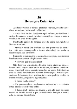 Francisco Cândido Xavier - Nosso Lar - pelo Espírito André Luiz 137
30
Herança e Eutanásia
Ainda não voltara a mim da profunda surpresa, quando Salús-
tio se aproximou, informando a Narcisa:
– Nossa irmã Paulina deseja ver o pai enfermo, no Pavilhão 5.
Antes de atender, julguei razoável consultá-la, porque o doente
continua em crise muito aguda.
Mostrando gestos de bondade que lhe eram característicos,
Narcisa acentuou:
– Mande-a entrar sem demora. Ela tem permissão da Minis-
tra, visto estar consagrando o tempo disponível em tarefa de
reconciliação dos familiares.
Enquanto o mensageiro se despedia, apressado, a enfermeira
bondosa acrescentava, dirigindo-se a mim:
– Você verá que filha dedicada!
Não decorrera um minuto e Paulina estava diante de nós, es-
belta e linda. Trajava uma túnica muito leve, tecida em seda lumi-
nosa. Angelical beleza caracterizava-lhe os traços fisionômicos,
mas os olhos denunciavam extrema preocupação. Narcisa apre-
sentou-a delicadamente e, sentindo talvez que poderia confiar na
minha presença, perguntou, algo inquieta:
– E papai, minha amiga?
– Um pouco melhor - esclareceu a enfermeira -, no entanto,
ainda acusa desequilíbrios fortes.
– É lamentável - retrucou a jovem -, nem ele, nem os outros
cedem no estado mental a que se recolheram. Sempre o mesmo
ódio e a mesma displicência.
 