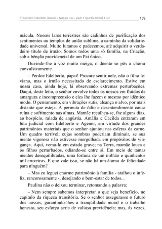 Francisco Cândido Xavier - Nosso Lar - pelo Espírito André Luiz 139
mácula. Nossos lares terrestres são cadinhos de purificação dos
sentimentos ou templos de união sublime, a caminho da solidarie-
dade universal. Muito lutamos e padecemos, até adquirir o verda-
deiro título de irmão. Somos todos uma só família, na Criação,
sob a bênção providencial de um Pai único.
Ouvindo-lhe a voz muito meiga, o doente se pôs a chorar
convulsivamente.
– Perdoe Edelberto, papai! Procure sentir nele, não o filho le-
viano, mas o irmão necessitado de esclarecimento. Estive em
nossa casa, ainda hoje, lá observando extremas perturbações.
Daqui, deste leito, o senhor envolve todos os nossos em fluidos de
amargura e incompreensão e eles lhe fazem o mesmo por idêntico
modo. O pensamento, em vibrações sutis, alcança o alvo, por mais
distante que esteja. A permuta de ódio e desentendimento causa
ruína e sofrimento nas almas. Mamãe recolheu-se, faz alguns dias,
ao hospício, ralada de angústia. Amália e Cacilda entraram em
luta judicial com Edelberto e Agenor, em virtude dos grandes
patrimônios materiais que o senhor ajuntou nas esferas da carne.
Um quadro terrível, cujas sombras poderiam diminuir, se sua
mente vigorosa não estivesse mergulhada em propósitos de vin-
gança. Aqui, vemo-lo em estado grave; na Terra, mamãe louca e
os filhos perturbados, odiando-se entre si. Em meio de tantas
mentes desequilibradas, uma fortuna de um milhão e quinhentos
mil cruzeiros. E que vale isso, se não há um átomo de felicidade
para ninguém?
– Mas eu leguei enorme patrimônio à família - atalhou o infe-
liz, rancorosamente -, desejando o bem-estar de todos...
Paulina não o deixou terminar, retomando a palavra:
– Nem sempre sabemos interpretar o que seja benefício, no
capítulo da riqueza transitória. Se o senhor assegurasse o futuro
dos nossos, garantindo-lhes a tranqüilidade moral e o trabalho
honesto, seu esforço seria de valiosa previdência; mas, às vezes,
 