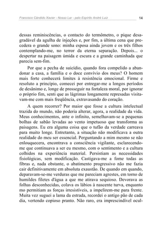 Francisco Cândido Xavier - Nosso Lar - pelo Espírito André Luiz 14
dessas reminiscências, o contacto do termômetro, o pique desa-
gradável da agulha de injeções e, por fim, a última cena que pre-
cedera o grande sono: minha esposa ainda jovem e os três filhos
contemplando-me, no terror da eterna separação. Depois... o
despertar na paisagem úmida e escura e a grande caminhada que
parecia sem-fim.
Por que a pecha de suicídio, quando fora compelido a aban-
donar a casa, a família e o doce convívio dos meus? O homem
mais forte conhecerá limites à resistência emocional. Firme e
resoluto a princípio, comecei por entregar-me a longos períodos
de desânimo e, longe de prosseguir na fortaleza moral, por ignorar
o próprio fim, senti que as lágrimas longamente represadas visita-
vam-me com mais freqüência, extravasando do coração.
A quem recorrer? Por maior que fosse a cultura intelectual
trazida do mundo, não poderia alterar, agora, a realidade da vida.
Meus conhecimentos, ante o infinito, semelhavam-se a pequenas
bolhas de sabão levadas ao vento impetuoso que transforma as
paisagens. Eu era alguma coisa que o tufão da verdade carreava
para muito longe. Entretanto, a situação não modificava a outra
realidade do meu ser essencial. Perguntando a mim mesmo se não
enlouquecera, encontrava a consciência vigilante, esclarecendo-
me que continuava a ser eu mesmo, com o sentimento e a cultura
colhidos na experiência material. Persistiam as necessidades
fisiológicas, sem modificação. Castigava-me a fome todas as
fibras e, nada obstante, o abatimento progressivo não me fazia
cair definitivamente em absoluta exaustão. De quando em quando,
deparavam-se-me verduras que me pareciam agrestes, em torno de
humildes filetes d'água a que me atirava sequioso. Devorava as
folhas desconhecidas, colava os lábios à nascente turva, enquanto
mo permitiam as forças irresistíveis, a impelirem-me para frente.
Muita vez suguei a lama da estrada, recordei o antigo pão de cada
dia, vertendo copioso pranto. Não raro, era imprescindível ocul-
 