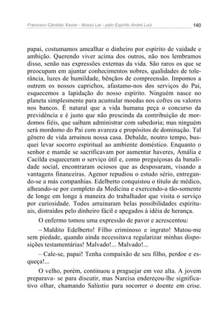 Francisco Cândido Xavier - Nosso Lar - pelo Espírito André Luiz 140
papai, costumamos amealhar o dinheiro por espírito de vaidade e
ambição. Querendo viver acima dos outros, não nos lembramos
disso, senão nas expressões externas da vida. São raros os que se
preocupam em ajuntar conhecimentos nobres, qualidades de tole-
rância, luzes de humildade, bênçãos de compreensão. Impomos a
outrem os nossos caprichos, afastamo-nos dos serviços do Pai,
esquecemos a lapidação do nosso espírito. Ninguém nasce no
planeta simplesmente para acumular moedas nos cofres ou valores
nos bancos. É natural que a vida humana peça o concurso da
previdência e é justo que não prescinda da contribuição de mor-
domos fiéis, que saibam administrar com sabedoria; mas ninguém
será mordomo do Pai com avareza e propósitos de dominação. Tal
gênero de vida arruinou nossa casa. Debalde, noutro tempo, bus-
quei levar socorro espiritual ao ambiente doméstico. Enquanto o
senhor e mamãe se sacrificavam por aumentar haveres, Amália e
Cacilda esqueceram o serviço útil e, como preguiçosas da banali-
dade social, encontraram ociosos que as desposaram, visando a
vantagens financeiras. Agenor repudiou o estudo sério, entregan-
do-se a más companhias. Edelberto conquistou o título de médico,
alheando-se por completo da Medicina e exercendo-a tão-somente
de longe em longe à maneira do trabalhador que visita o serviço
por curiosidade. Todos arruinaram belas possibilidades espiritu-
ais, distraídos pelo dinheiro fácil e apegados à idéia de herança.
O enfermo tomou uma expressão de pavor e acrescentou:
– Maldito Edelberto! Filho criminoso e ingrato! Matou-me
sem piedade, quando ainda necessitava regularizar minhas dispo-
sições testamentárias! Malvado!... Malvado!...
– Cale-se, papai! Tenha compaixão de seu filho, perdoe e es-
queça!...
O velho, porém, continuou a praguejar em voz alta. A jovem
preparava- se para discutir, mas Narcisa endereçou-lhe significa-
tivo olhar, chamando Salústio para socorrer o doente em crise.
 
