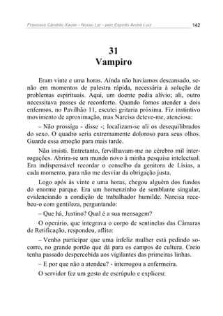 Francisco Cândido Xavier - Nosso Lar - pelo Espírito André Luiz 142
31
Vampiro
Eram vinte e uma horas. Ainda não havíamos descansado, se-
não em momentos de palestra rápida, necessária à solução de
problemas espirituais. Aqui, um doente pedia alívio; ali, outro
necessitava passes de reconforto. Quando fomos atender a dois
enfermos, no Pavilhão 11, escutei gritaria próxima. Fiz instintivo
movimento de aproximação, mas Narcisa deteve-me, atenciosa:
– Não prossiga - disse -; localizam-se ali os desequilibrados
do sexo. O quadro seria extremamente doloroso para seus olhos.
Guarde essa emoção para mais tarde.
Não insisti. Entretanto, fervilhavam-me no cérebro mil inter-
rogações. Abrira-se um mundo novo à minha pesquisa intelectual.
Era indispensável recordar o conselho da genitora de Lísias, a
cada momento, para não me desviar da obrigação justa.
Logo após às vinte e uma horas, chegou alguém dos fundos
do enorme parque. Era um homenzinho de semblante singular,
evidenciando a condição de trabalhador humilde. Narcisa rece-
beu-o com gentileza, perguntando:
– Que há, Justino? Qual é a sua mensagem?
O operário, que integrava o corpo de sentinelas das Câmaras
de Retificação, respondeu, aflito:
– Venho participar que uma infeliz mulher está pedindo so-
corro, no grande portão que dá para os campos de cultura. Creio
tenha passado despercebida aos vigilantes das primeiras linhas.
– E por que não a atendeu? - interrogou a enfermeira.
O servidor fez um gesto de escrúpulo e explicou:
 