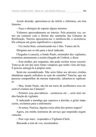 Francisco Cândido Xavier - Nosso Lar - pelo Espírito André Luiz 144
Assim dizendo, aproximou-se da infeliz e informou, em tom
fraterno:
– Faça o obséquio de esperar alguns minutos.
Voltamos apressadamente ao interior. Pela primeira vez, en-
trei em contacto com o diretor das sentinelas das Câmaras de
Retificação. Narcisa apresentou-me e notificou-lhe a ocorrência.
Ele esboçou um gesto significativo e ajuntou:
– Fez muito bem, comunicando-me o fato. Vamos até lá.
Dirigimo-nos os três para o local indicado.
Chegados à cancela, o Irmão Paulo, orientador dos vigilantes,
examinou atentamente a recém-chegada do Umbral, e disse:
– Esta mulher, por enquanto, não pode receber nosso socorro.
Trata-se de um dos mais fortes vampiros que tenho visto até hoje.
É preciso entregá-la à própria sorte.
Senti-me escandalizado. Não seria faltar aos deveres cristãos
abandonar aquela sofredora ao azar do caminho? Narcisa, que me
pareceu compartilhar da mesma impressão, adiantou-se suplican-
te:
– Mas, Irmão Paulo, não há um meio de acolhermos essa mi-
serável criatura nas Câmaras?
– Permitir essa providência - esclareceu ele -, seria trair mi-
nha função de vigilante.
E indicando a mendiga que esperava a decisão, a gritar impa-
ciente, exclamou para a enfermeira:
– Já notou, Narcisa, alguma coisa além dos pontos negros?
Agora, era minha instrutora de serviço que respondia negati-
vamente.
– Pois vejo mais - respondeu o Vigilante-Chefe.
Baixando o tom de voz, recomendou:
 