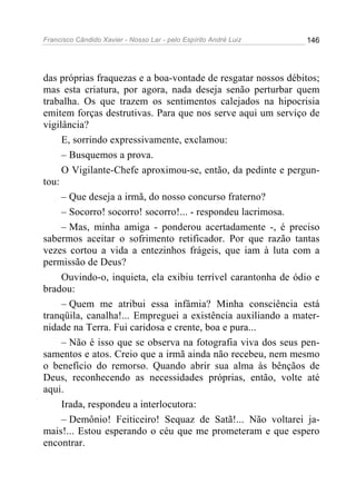 Francisco Cândido Xavier - Nosso Lar - pelo Espírito André Luiz 146
das próprias fraquezas e a boa-vontade de resgatar nossos débitos;
mas esta criatura, por agora, nada deseja senão perturbar quem
trabalha. Os que trazem os sentimentos calejados na hipocrisia
emitem forças destrutivas. Para que nos serve aqui um serviço de
vigilância?
E, sorrindo expressivamente, exclamou:
– Busquemos a prova.
O Vigilante-Chefe aproximou-se, então, da pedinte e pergun-
tou:
– Que deseja a irmã, do nosso concurso fraterno?
– Socorro! socorro! socorro!... - respondeu lacrimosa.
– Mas, minha amiga - ponderou acertadamente -, é preciso
sabermos aceitar o sofrimento retificador. Por que razão tantas
vezes cortou a vida a entezinhos frágeis, que iam à luta com a
permissão de Deus?
Ouvindo-o, inquieta, ela exibiu terrível carantonha de ódio e
bradou:
– Quem me atribui essa infâmia? Minha consciência está
tranqüila, canalha!... Empreguei a existência auxiliando a mater-
nidade na Terra. Fui caridosa e crente, boa e pura...
– Não é isso que se observa na fotografia viva dos seus pen-
samentos e atos. Creio que a irmã ainda não recebeu, nem mesmo
o benefício do remorso. Quando abrir sua alma às bênçãos de
Deus, reconhecendo as necessidades próprias, então, volte até
aqui.
Irada, respondeu a interlocutora:
– Demônio! Feiticeiro! Sequaz de Satã!... Não voltarei ja-
mais!... Estou esperando o céu que me prometeram e que espero
encontrar.
 
