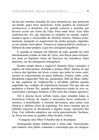 Francisco Cândido Xavier - Nosso Lar - pelo Espírito André Luiz 15
tar-me das enormes manadas de seres animalescos, que passavam
em bando, quais feras insaciáveis. Eram quadros de estarrecer!
acentuava-se o desalento. Foi quando comecei a recordar que
deveria existir um Autor da Vida, fosse onde fosse. Essa idéia
confortou-me. Eu, que detestara as religiões no mundo, experi-
mentava agora a necessidade de conforto místico. Médico extre-
mamente arraigado ao negativismo da minha geração, impunha-
se-me atitude renovadora. Tornava-se imprescindível confessar a
falência do amor-próprio, a que me consagrara orgulhoso.
E, quando as energias me faltaram de todo, quando me senti
absolutamente colado ao lodo da Terra, sem forças para reerguer-
me, pedi ao Supremo Autor da Natureza me estendesse mãos
paternais, em tão amargurosa emergência.
Quanto tempo durou a rogativa? Quantas horas consagrei à
súplica, de mãos-postas, imitando a criança aflita? Apenas sei que
a chuva das lágrimas me lavou o rosto; que todos os meus senti-
mentos se concentraram na prece dolorosa. Estaria, então, com-
pletamente esquecido? Não era, igualmente, filho de Deus, embo-
ra não cogitasse de conhecer-lhe a atividade sublime quando
engolfado nas vaidades da experiência humana? Por que não me
perdoaria o Eterno Pai, quando providenciava ninho às aves in-
conscientes e protegia, bondoso, a flor tenra dos campos agrestes?
Ah! é preciso haver sofrido muito, para entender todas as
misteriosas belezas da oração; é necessário haver conhecido o
remorso, a humilhação, a extrema desventura, para tomar com
eficácia o sublime elixir de esperança. Foi nesse instante que as
neblinas espessas se dissiparam e alguém surgiu, emissário dos
Céus. Um velhinho simpático me sorriu paternalmente. Inclinou-
se, fixou nos meus os grandes olhos lúcidos, e falou:
– Coragem, meu filho! O Senhor não te desampara.
Amargurado pranto banhava-me a alma toda. Emocionado,
quis traduzir meu júbilo, comentar a consolação que me chegava,
 