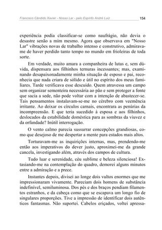 Francisco Cândido Xavier - Nosso Lar - pelo Espírito André Luiz 154
experiência podia classificar-se como naufrágio, não devia o
desastre senão a mim mesmo. Agora que observava em "Nosso
Lar" vibrações novas de trabalho intenso e construtivo, admirava-
me de haver perdido tanto tempo no mundo em frioleiras de toda
sorte.
Em verdade, muito amara a companheira de lutas e, sem dú-
vida, dispensara aos filhinhos ternuras incessantes; mas, exami-
nando desapaixonadamente minha situação de esposo e pai, reco-
nhecia que nada criara de sólido e útil no espírito dos meus fami-
liares. Tarde verificava esse descuido. Quem atravessa um campo
sem organizar sementeira necessária ao pão e sem proteger a fonte
que sacia a sede, não pode voltar com a intenção de abastecer-se.
Tais pensamentos instalavam-se-me no cérebro com veemência
irritante. Ao deixar os círculos carnais, encontrara as penúrias da
incompreensão. E que teria sucedido à esposa e aos filhinhos,
deslocados da estabilidade doméstica para as sombras da viuvez e
da orfandade? Inútil interrogação.
O vento calmo parecia sussurrar concepções grandiosas, co-
mo que desejoso de me despertar a mente para estados mais altos.
Torturavam-me as inquirições internas, mas, prendendo-me
então aos imperativos do dever justo, aproximei-me da grande
cancela, investigando além, através dos campos de cultura.
Tudo luar e serenidade, céu sublime e beleza silenciosa! Ex-
tasiando-me na contemplação do quadro, demorei alguns minutos
entre a admiração e a prece.
Instantes depois, divisei ao longe dois vultos enormes que me
impressionaram vivamente. Pareciam dois homens de substância
indefinível, semiluminosa. Dos pés e dos braços pendiam filamen-
tos estranhos, e da cabeça como que se escapava um longo fio de
singulares proporções. Tive a impressão de identificar dois autên-
ticos fantasmas. Não suportei. Cabelos eriçados, voltei apressa-
 