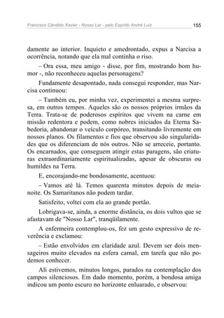 Francisco Cândido Xavier - Nosso Lar - pelo Espírito André Luiz 155
damente ao interior. Inquieto e amedrontado, expus a Narcisa a
ocorrência, notando que ela mal continha o riso.
– Ora essa, meu amigo - disse, por fim, mostrando bom hu-
mor -, não reconheceu aquelas personagens?
Fundamente desapontado, nada consegui responder, mas Nar-
cisa continuou:
– Também eu, por minha vez, experimentei a mesma surpre-
sa, em outros tempos. Aqueles são os nossos próprios irmãos da
Terra. Trata-se de poderosos espíritos que vivem na carne em
missão redentora e podem, como nobres iniciados da Eterna Sa-
bedoria, abandonar o veículo corpóreo, transitando livremente em
nossos planos. Os filamentos e fios que observou são singularida-
des que os diferenciam de nós outros. Não se arreceie, portanto.
Os encarnados, que conseguem atingir estas paragens, são criatu-
ras extraordinariamente espiritualizadas, apesar de obscuras ou
humildes na Terra.
E, encorajando-me bondosamente, acentuou:
– Vamos até lá. Temos quarenta minutos depois de meia-
noite. Os Samaritanos não podem tardar.
Satisfeito, voltei com ela ao grande portão.
Lobrigava-se, ainda, a enorme distância, os dois vultos que se
afastavam de "Nosso Lar", tranqüilamente.
A enfermeira contemplou-os, fez um gesto expressivo de re-
verência e exclamou:
– Estão envolvidos em claridade azul. Devem ser dois men-
sageiros muito elevados na esfera carnal, em tarefa que não po-
demos conhecer.
Ali estivemos, minutos longos, parados na contemplação dos
campos silenciosos. Em dado momento, porém, a bondosa amiga
indicou um ponto escuro no horizonte enluarado, e observou:
 