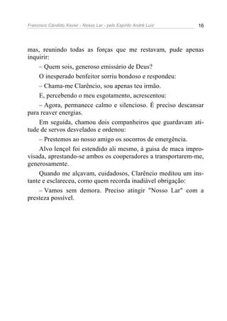 Francisco Cândido Xavier - Nosso Lar - pelo Espírito André Luiz 16
mas, reunindo todas as forças que me restavam, pude apenas
inquirir:
– Quem sois, generoso emissário de Deus?
O inesperado benfeitor sorriu bondoso e respondeu:
– Chama-me Clarêncio, sou apenas teu irmão.
E, percebendo o meu esgotamento, acrescentou:
– Agora, permanece calmo e silencioso. É preciso descansar
para reaver energias.
Em seguida, chamou dois companheiros que guardavam ati-
tude de servos desvelados e ordenou:
– Prestemos ao nosso amigo os socorros de emergência.
Alvo lençol foi estendido ali mesmo, à guisa de maca impro-
visada, aprestando-se ambos os cooperadores a transportarem-me,
generosamente.
Quando me alçavam, cuidadosos, Clarêncio meditou um ins-
tante e esclareceu, como quem recorda inadiável obrigação:
– Vamos sem demora. Preciso atingir "Nosso Lar" com a
presteza possível.
 