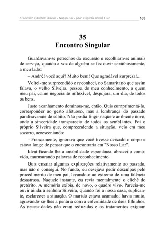Francisco Cândido Xavier - Nosso Lar - pelo Espírito André Luiz 163
35
Encontro Singular
Guardavam-se petrechos da excursão e recolhiam-se animais
de serviço, quando a voz de alguém se fez ouvir carinhosamente,
a meu lado:
– André! você aqui? Muito bem! Que agradável surpresa!...
Voltei-me surpreendido e reconheci, no Samaritano que assim
falava, o velho Silveira, pessoa de meu conhecimento, a quem
meu pai, como negociante inflexível, despojara, um dia, de todos
os bens.
Justo acanhamento dominou-me, então. Quis cumprimentá-lo,
corresponder ao gesto afetuoso, mas a lembrança do passado
paralisava-me de súbito. Não podia fingir naquele ambiente novo,
onde a sinceridade transparecia de todos os semblantes. Foi o
próprio Silveira que, compreendendo a situação, veio em meu
socorro, acrescentando:
– Francamente, ignorava que você tivesse deixado o corpo e
estava longe de pensar que o encontraria em "Nosso Lar".
Identificando-lhe a amabilidade espontânea, abracei-o como-
vido, murmurando palavras de reconhecimento.
Quis ensaiar algumas explicações relativamente ao passado,
mas não o consegui. No fundo, eu desejava pedir desculpas pelo
procedimento de meu pai, levando-o ao extremo de uma falência
desastrosa. Naquele instante, eu revia mentalmente o clichê do
pretérito. A memória exibia, de novo, o quadro vivo. Parecia-me
ouvir ainda a senhora Silveira, quando foi a nossa casa, suplican-
te, esclarecer a situação. O marido estava acamado, havia muito,
agravando-se-lhes a penúria com a enfermidade de dois filhinhos.
As necessidades não eram reduzidas e os tratamentos exigiam
 