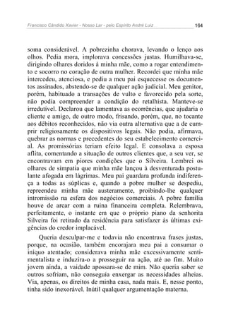 Francisco Cândido Xavier - Nosso Lar - pelo Espírito André Luiz 164
soma considerável. A pobrezinha chorava, levando o lenço aos
olhos. Pedia mora, implorava concessões justas. Humilhava-se,
dirigindo olhares doridos à minha mãe, como a rogar entendimen-
to e socorro no coração de outra mulher. Recordei que minha mãe
intercedeu, atenciosa, e pediu a meu pai esquecesse os documen-
tos assinados, abstendo-se de qualquer ação judicial. Meu genitor,
porém, habituado a transações de vulto e favorecido pela sorte,
não podia compreender a condição do retalhista. Manteve-se
irredutível. Declarou que lamentava as ocorrências, que ajudaria o
cliente e amigo, de outro modo, frisando, porém, que, no tocante
aos débitos reconhecidos, não via outra alternativa que a de cum-
prir religiosamente os dispositivos legais. Não podia, afirmava,
quebrar as normas e precedentes do seu estabelecimento comerci-
al. As promissórias teriam efeito legal. E consolava a esposa
aflita, comentando a situação de outros clientes que, a seu ver, se
encontravam em piores condições que o Silveira. Lembrei os
olhares de simpatia que minha mãe lançou à desventurada postu-
lante afogada em lágrimas. Meu pai guardara profunda indiferen-
ça a todas as súplicas e, quando a pobre mulher se despediu,
repreendeu minha mãe austeramente, proibindo-lhe qualquer
intromissão na esfera dos negócios comerciais. A pobre família
houve de arcar com a ruína financeira completa. Relembrava,
perfeitamente, o instante em que o próprio piano da senhorita
Silveira foi retirado da residência para satisfazer às últimas exi-
gências do credor implacável.
Queria desculpar-me e todavia não encontrava frases justas,
porque, na ocasião, também encorajara meu pai a consumar o
iníquo atentado; considerava minha mãe excessivamente senti-
mentalista e induzira-o a prosseguir na ação, até ao fim. Muito
jovem ainda, a vaidade apossara-se de mim. Não queria saber se
outros sofriam, não conseguia enxergar as necessidades alheias.
Via, apenas, os direitos de minha casa, nada mais. E, nesse ponto,
tinha sido inexorável. Inútil qualquer argumentação materna.
 