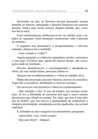 Francisco Cândido Xavier - Nosso Lar - pelo Espírito André Luiz 165
Derrotados na luta, os Silveiras haviam procurado recanto
humilde no Interior, amargando o desastre financeiro em extrema
penúria. Nunca mais tivera noticias daquela família, que, certo,
nos devia odiar.
Essas reminiscências alinhavam-se-me no cérebro com a ra-
pidez de segundos. Num momento, reconstituíra todo o passado
de sombras.
E enquanto mal dissimulava o desapontamento, o Silveira,
sorrindo, chamava-me à realidade:
– Tem visitado o "velho"?
Aquela pergunta, a evidenciar espontâneo carinho, aumentava
o meu pejo. Esclareci que, apesar do imenso desejo, não conse-
guira ainda tal satisfação.
Silveira identificou-me o constrangimento e apiedando-se,
talvez, do meu estado íntimo, procurou afastar-se.
Abraçou-me cavalheirescamente e voltou ao trabalho ativo.
Muito desconcertado, procurei Narcisa, ansioso de conselhos.
Expus-lhe a ocorrência, detalhando os sucessos terrenos.
Ela ouviu-me com paciência e observou carinhosamente:
– Não estranhe o fato. Vi-me, há tempos, nas mesmas condi-
ções. Já tive a felicidade de encontrar por aqui o maior número
das pessoas que ofendi no mundo. Sei, hoje, que isso é uma bên-
ção do Senhor, que nos renova a oportunidade de restabelecer a
simpatia interrompida, recompondo os elos quebrados, da corrente
espiritual.
E, tornando-se mais categórica no ensinamento, perguntou:
– Aproveitou, você, o belo ensejo?
– Que quer dizer? - indaguei.
 