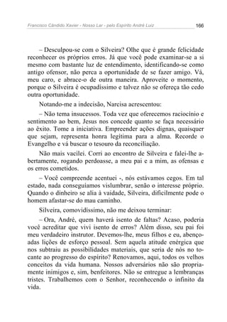 Francisco Cândido Xavier - Nosso Lar - pelo Espírito André Luiz 166
– Desculpou-se com o Silveira? Olhe que é grande felicidade
reconhecer os próprios erros. Já que você pode examinar-se a si
mesmo com bastante luz de entendimento, identificando-se como
antigo ofensor, não perca a oportunidade de se fazer amigo. Vá,
meu caro, e abrace-o de outra maneira. Aproveite o momento,
porque o Silveira é ocupadíssimo e talvez não se ofereça tão cedo
outra oportunidade.
Notando-me a indecisão, Narcisa acrescentou:
– Não tema insucessos. Toda vez que oferecemos raciocínio e
sentimento ao bem, Jesus nos concede quanto se faça necessário
ao êxito. Tome a iniciativa. Empreender ações dignas, quaisquer
que sejam, representa honra legítima para a alma. Recorde o
Evangelho e vá buscar o tesouro da reconciliação.
Não mais vacilei. Corri ao encontro de Silveira e falei-lhe a-
bertamente, rogando perdoasse, a meu pai e a mim, as ofensas e
os erros cometidos.
– Você compreende acentuei -, nós estávamos cegos. Em tal
estado, nada conseguíamos vislumbrar, senão o interesse próprio.
Quando o dinheiro se alia à vaidade, Silveira, dificilmente pode o
homem afastar-se do mau caminho.
Silveira, comovidíssimo, não me deixou terminar:
– Ora, André, quem haverá isento de faltas? Acaso, poderia
você acreditar que vivi isento de erros? Além disso, seu pai foi
meu verdadeiro instrutor. Devemos-lhe, meus filhos e eu, abenço-
adas lições de esforço pessoal. Sem aquela atitude enérgica que
nos subtraiu as possibilidades materiais, que seria de nós no to-
cante ao progresso do espírito? Renovamos, aqui, todos os velhos
conceitos da vida humana. Nossos adversários não são propria-
mente inimigos e, sim, benfeitores. Não se entregue a lembranças
tristes. Trabalhemos com o Senhor, reconhecendo o infinito da
vida.
 
