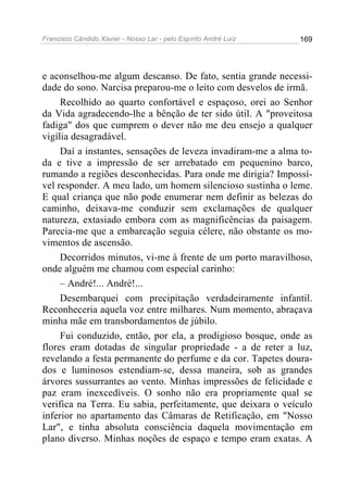 Francisco Cândido Xavier - Nosso Lar - pelo Espírito André Luiz 169
e aconselhou-me algum descanso. De fato, sentia grande necessi-
dade do sono. Narcisa preparou-me o leito com desvelos de irmã.
Recolhido ao quarto confortável e espaçoso, orei ao Senhor
da Vida agradecendo-lhe a bênção de ter sido útil. A "proveitosa
fadiga" dos que cumprem o dever não me deu ensejo a qualquer
vigília desagradável.
Daí a instantes, sensações de leveza invadiram-me a alma to-
da e tive a impressão de ser arrebatado em pequenino barco,
rumando a regiões desconhecidas. Para onde me dirigia? Impossí-
vel responder. A meu lado, um homem silencioso sustinha o leme.
E qual criança que não pode enumerar nem definir as belezas do
caminho, deixava-me conduzir sem exclamações de qualquer
natureza, extasiado embora com as magnificências da paisagem.
Parecia-me que a embarcação seguia célere, não obstante os mo-
vimentos de ascensão.
Decorridos minutos, vi-me à frente de um porto maravilhoso,
onde alguém me chamou com especial carinho:
– André!... André!...
Desembarquei com precipitação verdadeiramente infantil.
Reconheceria aquela voz entre milhares. Num momento, abraçava
minha mãe em transbordamentos de júbilo.
Fui conduzido, então, por ela, a prodigioso bosque, onde as
flores eram dotadas de singular propriedade - a de reter a luz,
revelando a festa permanente do perfume e da cor. Tapetes doura-
dos e luminosos estendiam-se, dessa maneira, sob as grandes
árvores sussurrantes ao vento. Minhas impressões de felicidade e
paz eram inexcedíveis. O sonho não era propriamente qual se
verifica na Terra. Eu sabia, perfeitamente, que deixara o veículo
inferior no apartamento das Câmaras de Retificação, em "Nosso
Lar", e tinha absoluta consciência daquela movimentação em
plano diverso. Minhas noções de espaço e tempo eram exatas. A
 