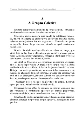 Francisco Cândido Xavier - Nosso Lar - pelo Espírito André Luiz 17
3
A Oração Coletiva
Embora transportado à maneira de ferido comum, lobriguei o
quadro confortante que se desdobrava à minha vista.
Clarêncio, que se apoiava num cajado de substância lumino-
sa, deteve-se à frente de grande porta encravada em altos muros,
cobertos de trepadeiras floridas e graciosas. Tateando um ponto
da muralha, fez-se longa abertura, através da qual penetramos,
silenciosos.
Branda claridade inundava ali todas as coisas. Ao longe, gra-
cioso foco de luz dava a idéia de um pôr do sol em tardes prima-
veris. A medida que avançávamos, conseguia identificar preciosas
construções, situadas em extensos jardins.
Ao sinal de Clarêncio, os condutores depuseram, devagari-
nho, a maca improvisada. A meus olhos surgiu, então, a porta
acolhedora de alvo edifício, à feição de grande hospital terreno.
Dois jovens, envergando túnicas de níveo linho, acorreram pres-
surosos ao chamado de meu benfeitor, e quando me acomodavam
num leito de emergência, para me conduzirem cuidadosamente ao
interior, ouvi o generoso ancião recomendar, carinhoso:
– Guardem nosso tutelado no pavilhão da direita. Esperam
agora por mim. Amanhã cedo voltarei a vê-lo.
Enderecei-lhe um olhar de gratidão, ao mesmo tempo em que
era conduzido a confortável aposento de amplas proporções,
ricamente mobilado, onde me ofereceram leito acolhedor.
Envolvendo os dois enfermeiros na vibração do meu reconhe-
cimento, esforcei-me por lhes dirigir a palavra, conseguindo dizer
por fim:
 