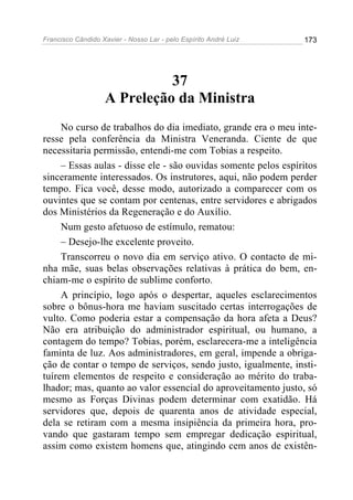 Francisco Cândido Xavier - Nosso Lar - pelo Espírito André Luiz 173
37
A Preleção da Ministra
No curso de trabalhos do dia imediato, grande era o meu inte-
resse pela conferência da Ministra Veneranda. Ciente de que
necessitaria permissão, entendi-me com Tobias a respeito.
– Essas aulas - disse ele - são ouvidas somente pelos espíritos
sinceramente interessados. Os instrutores, aqui, não podem perder
tempo. Fica você, desse modo, autorizado a comparecer com os
ouvintes que se contam por centenas, entre servidores e abrigados
dos Ministérios da Regeneração e do Auxílio.
Num gesto afetuoso de estímulo, rematou:
– Desejo-lhe excelente proveito.
Transcorreu o novo dia em serviço ativo. O contacto de mi-
nha mãe, suas belas observações relativas à prática do bem, en-
chiam-me o espírito de sublime conforto.
A princípio, logo após o despertar, aqueles esclarecimentos
sobre o bônus-hora me haviam suscitado certas interrogações de
vulto. Como poderia estar a compensação da hora afeta a Deus?
Não era atribuição do administrador espiritual, ou humano, a
contagem do tempo? Tobias, porém, esclarecera-me a inteligência
faminta de luz. Aos administradores, em geral, impende a obriga-
ção de contar o tempo de serviços, sendo justo, igualmente, insti-
tuírem elementos de respeito e consideração ao mérito do traba-
lhador; mas, quanto ao valor essencial do aproveitamento justo, só
mesmo as Forças Divinas podem determinar com exatidão. Há
servidores que, depois de quarenta anos de atividade especial,
dela se retiram com a mesma insipiência da primeira hora, pro-
vando que gastaram tempo sem empregar dedicação espiritual,
assim como existem homens que, atingindo cem anos de existên-
 