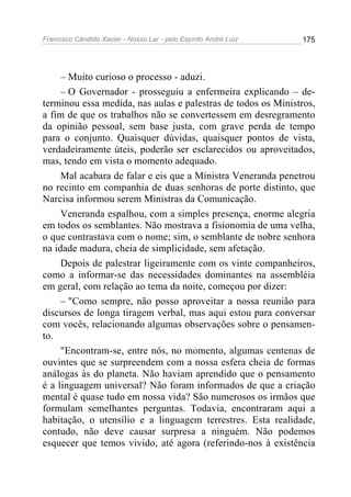Francisco Cândido Xavier - Nosso Lar - pelo Espírito André Luiz 175
– Muito curioso o processo - aduzi.
– O Governador - prosseguiu a enfermeira explicando – de-
terminou essa medida, nas aulas e palestras de todos os Ministros,
a fim de que os trabalhos não se convertessem em desregramento
da opinião pessoal, sem base justa, com grave perda de tempo
para o conjunto. Quaisquer dúvidas, quaisquer pontos de vista,
verdadeiramente úteis, poderão ser esclarecidos ou aproveitados,
mas, tendo em vista o momento adequado.
Mal acabara de falar e eis que a Ministra Veneranda penetrou
no recinto em companhia de duas senhoras de porte distinto, que
Narcisa informou serem Ministras da Comunicação.
Veneranda espalhou, com a simples presença, enorme alegria
em todos os semblantes. Não mostrava a fisionomia de uma velha,
o que contrastava com o nome; sim, o semblante de nobre senhora
na idade madura, cheia de simplicidade, sem afetação.
Depois de palestrar ligeiramente com os vinte companheiros,
como a informar-se das necessidades dominantes na assembléia
em geral, com relação ao tema da noite, começou por dizer:
– "Como sempre, não posso aproveitar a nossa reunião para
discursos de longa tiragem verbal, mas aqui estou para conversar
com vocês, relacionando algumas observações sobre o pensamen-
to.
"Encontram-se, entre nós, no momento, algumas centenas de
ouvintes que se surpreendem com a nossa esfera cheia de formas
análogas às do planeta. Não haviam aprendido que o pensamento
é a linguagem universal? Não foram informados de que a criação
mental é quase tudo em nossa vida? São numerosos os irmãos que
formulam semelhantes perguntas. Todavia, encontraram aqui a
habitação, o utensílio e a linguagem terrestres. Esta realidade,
contudo, não deve causar surpresa a ninguém. Não podemos
esquecer que temos vivido, até agora (referindo-nos à existência
 