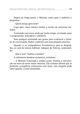 Francisco Cândido Xavier - Nosso Lar - pelo Espírito André Luiz 178
Depois de longa pausa, a Ministra sorriu para o auditório e
perguntou:
– Quem deseja aproveitar?
Logo após, suave música encheu o recinto de cariciosas me-
lodias.
Veneranda conversou ainda por muito tempo, revelando amor
e compreensão, delicadeza e sabedoria.
Sem qualquer solenidade nos gestos para evidenciar o térmi-
no da conversação, findou a palestra com uma pergunta graciosa.
Quando vi os companheiros levantarem-se para as despedi-
das, ao som da música habitual, indaguei de Narcisa, surpreendi-
do:
– Que é isso? Acabou a reunião?
A enfermeira bondosa esclareceu, sorridente:
– A Ministra Veneranda é sempre assim. Finaliza a conversa-
ção em meio do nosso maior interesse. Ela costuma afirmar que as
preleções evangélicas começaram com Jesus, mas ninguém pode
saber quando e como terminarão.
 