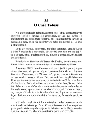 Francisco Cândido Xavier - Nosso Lar - pelo Espírito André Luiz 179
38
O Caso Tobias
No terceiro dia de trabalho, alegrou-me Tobias com agradável
surpresa. Findo o serviço, ao entardecer, de vez que outros se
incumbiram da assistência noturna, fui fraternalmente levado à
residência dele, onde me aguardavam belos momentos de alegria
e aprendizado.
Logo de entrada, apresentou-me duas senhoras, uma já idosa
e outra bordejando a madureza. Esclareceu que esta era sua espo-
sa e aquela, irmã. Luciana e Hilda, afáveis e delicadas, primaram
em gentilezas.
Reunidos na formosa biblioteca de Tobias, examinamos vo-
lumes maravilhosos na encadernação e no conteúdo espiritual.
A senhora Hilda convidou-me a visitar o jardim, para que pu-
desse observar, de perto, alguns caramanchões de caprichosos
formatos. Cada casa, em "Nosso Lar", parecia especializar-se na
cultura de determinadas flores. Em casa de Lísias, as glicínias e os
lírios contavam-se por centenas; na residência de Tobias, as hor-
tênsias inumeráveis desabrochavam nos verdes lençóis de viole-
tas. Belos caramanchões de árvores delicadas, recordando o bam-
bu ainda novo, apresentavam no alto uma trepadeira interessante,
cuja especialidade é unir frondes diversas, à guisa de enormes
laços floridos, na verde cabeleira das árvores, formando gracioso
teto.
Não sabia traduzir minha admiração. Embalsamava-se a at-
mosfera de inebriante perfume. Comentávamos a beleza da paisa-
gem geral, vista daquele ângulo do Ministério da Regeneração,
quando Luciana nos chamou ao interior, para leve refeição.
 