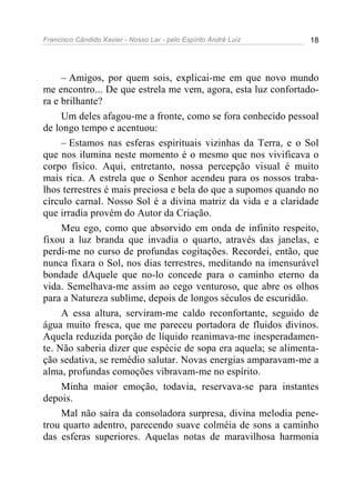 Francisco Cândido Xavier - Nosso Lar - pelo Espírito André Luiz 18
– Amigos, por quem sois, explicai-me em que novo mundo
me encontro... De que estrela me vem, agora, esta luz confortado-
ra e brilhante?
Um deles afagou-me a fronte, como se fora conhecido pessoal
de longo tempo e acentuou:
– Estamos nas esferas espirituais vizinhas da Terra, e o Sol
que nos ilumina neste momento é o mesmo que nos vivificava o
corpo físico. Aqui, entretanto, nossa percepção visual é muito
mais rica. A estrela que o Senhor acendeu para os nossos traba-
lhos terrestres é mais preciosa e bela do que a supomos quando no
círculo carnal. Nosso Sol é a divina matriz da vida e a claridade
que irradia provém do Autor da Criação.
Meu ego, como que absorvido em onda de infinito respeito,
fixou a luz branda que invadia o quarto, através das janelas, e
perdi-me no curso de profundas cogitações. Recordei, então, que
nunca fixara o Sol, nos dias terrestres, meditando na imensurável
bondade dAquele que no-lo concede para o caminho eterno da
vida. Semelhava-me assim ao cego venturoso, que abre os olhos
para a Natureza sublime, depois de longos séculos de escuridão.
A essa altura, serviram-me caldo reconfortante, seguido de
água muito fresca, que me pareceu portadora de fluidos divinos.
Aquela reduzida porção de líquido reanimava-me inesperadamen-
te. Não saberia dizer que espécie de sopa era aquela; se alimenta-
ção sedativa, se remédio salutar. Novas energias amparavam-me a
alma, profundas comoções vibravam-me no espírito.
Minha maior emoção, todavia, reservava-se para instantes
depois.
Mal não saíra da consoladora surpresa, divina melodia pene-
trou quarto adentro, parecendo suave colméia de sons a caminho
das esferas superiores. Aquelas notas de maravilhosa harmonia
 