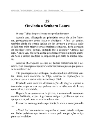Francisco Cândido Xavier - Nosso Lar - pelo Espírito André Luiz 186
39
Ouvindo a Senhora Laura
O caso Tobias impressionara-me profundamente.
Aquela casa, alicerçada em princípios novos de união frater-
na, preocupava-me como assunto obsidente. Afinal de contas,
também ainda me sentia senhor do lar terrestre e avaliava quão
difícil para mim próprio seria semelhante situação. Teria coragem
de proceder como Tobias, imitando-lhe a conduta? Admitia que
não. A meu ver, não seria capaz de aborrecer tanto a minha queri-
da Zélia e jamais aceitaria tal imposição por parte de minha espo-
sa.
Aquelas observações da casa de Tobias torturavam-me o cé-
rebro. Não conseguia encontrar esclarecimentos justos que pudes-
sem satisfazer-me.
Tão preocupado me senti que, no dia imediato, deliberei visi-
tar Lísias, num momento de folga, ansioso de explicações da
senhora Laura, a quem votava confiança filial.
Recebido com enormes demonstrações de alegria, esperei o
momento propício, em que pudesse ouvir a mãezinha de Lísias
com calma e serenidade.
Depois de se ausentarem os jovens, a caminho de entreteni-
mentos habituais, expus à generosa amiga o problema que me
apoquentava, não sem natural acanhamento.
Ela sorriu, com a grande experiência da vida, e começou a di-
zer:
– Você fez bem em trazer a questão ao nosso estudo recípro-
co. Todo problema que torture a alma pede cooperação amiga
para ser resolvido.
 