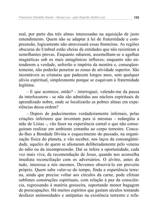 Francisco Cândido Xavier - Nosso Lar - pelo Espírito André Luiz 188
real, por parte das três almas interessadas na aquisição de justo
entendimento. Quem não se adaptar à lei de fraternidade e com-
preensão, logicamente não atravessará essas fronteiras. As regiões
obscuras do Umbral estão cheias de entidades que não resistiram a
semelhantes provas. Enquanto odiarem, assemelham-se a agulhas
magnéticas sob os mais antagônicos influxos; enquanto não en-
tenderem a verdade, sofrerão o império da mentira e, conseqüen-
temente, não poderão penetrar as zonas de atividade superior. São
incontáveis as criaturas que padecem longos anos, sem qualquer
alívio espiritual, simplesmente porque se esquivam à fraternidade
legítima.
– E que acontece, então? - interroguei, valendo-me da pausa
da interlocutora - se não são admitidas aos núcleos espirituais de
aprendizado nobre, onde se localizarão as pobres almas em expe-
riências dessa ordem?
– Depois de padecimentos verdadeiramente infernais, pelas
criações inferiores que inventam para si mesmas - redargüiu a
mãe de Lísias -, vão fazer na experiência carnal o que não conse-
guiram realizar em ambiente estranho ao corpo terrestre. Conce-
de-lhes a Bondade Divina o esquecimento do passado, na organi-
zação física do planeta, e vão receber, nos laços da consangüini-
dade, aqueles de quem se afastaram deliberadamente pelo veneno
do ódio ou da incompreensão. Daí se infere a oportunidade, cada
vez mais viva, da recomendação de Jesus, quando nos aconselha
imediata reconciliação com os adversários. O alvitre, antes de
tudo, interessa a nós mesmos. Devemos observá-lo em proveito
próprio. Quem sabe valer-se do tempo, finda a experiência terre-
na, ainda que precise voltar aos círculos da carne, pode efetuar
sublimes construções espirituais, com relação à paz da consciên-
cia, regressando à matéria grosseira, suportando menor bagagem
de preocupações. Há muitos espíritos que gastam séculos tentando
desfazer animosidades e antipatias na existência terrestre e refa-
 