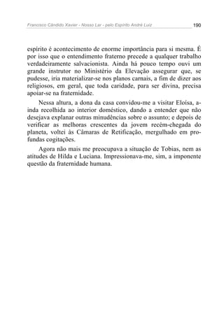 Francisco Cândido Xavier - Nosso Lar - pelo Espírito André Luiz 190
espírito é acontecimento de enorme importância para si mesma. É
por isso que o entendimento fraterno precede a qualquer trabalho
verdadeiramente salvacionista. Ainda há pouco tempo ouvi um
grande instrutor no Ministério da Elevação assegurar que, se
pudesse, iria materializar-se nos planos carnais, a fim de dizer aos
religiosos, em geral, que toda caridade, para ser divina, precisa
apoiar-se na fraternidade.
Nessa altura, a dona da casa convidou-me a visitar Eloísa, a-
inda recolhida ao interior doméstico, dando a entender que não
desejava explanar outras minudências sobre o assunto; e depois de
verificar as melhoras crescentes da jovem recém-chegada do
planeta, voltei às Câmaras de Retificação, mergulhado em pro-
fundas cogitações.
Agora não mais me preocupava a situação de Tobias, nem as
atitudes de Hilda e Luciana. Impressionava-me, sim, a imponente
questão da fraternidade humana.
 