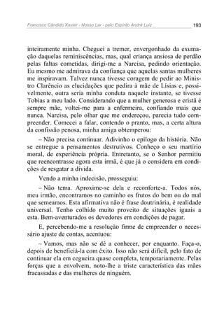 Francisco Cândido Xavier - Nosso Lar - pelo Espírito André Luiz 193
inteiramente minha. Cheguei a tremer, envergonhado da exuma-
ção daquelas reminiscências, mas, qual criança ansiosa de perdão
pelas faltas cometidas, dirigi-me a Narcisa, pedindo orientação.
Eu mesmo me admirava da confiança que aquelas santas mulheres
me inspiravam. Talvez nunca tivesse coragem de pedir ao Minis-
tro Clarêncio as elucidações que pedira à mãe de Lísias e, possi-
velmente, outra seria minha conduta naquele instante, se tivesse
Tobias a meu lado. Considerando que a mulher generosa e cristã é
sempre mãe, voltei-me para a enfermeira, confiando mais que
nunca. Narcisa, pelo olhar que me endereçou, parecia tudo com-
preender. Comecei a falar, contendo o pranto, mas, a certa altura
da confissão penosa, minha amiga obtemperou:
– Não precisa continuar. Adivinho o epílogo da história. Não
se entregue a pensamentos destrutivos. Conheço o seu martírio
moral, de experiência própria. Entretanto, se o Senhor permitiu
que reencontrasse agora esta irmã, é que já o considera em condi-
ções de resgatar a dívida.
Vendo a minha indecisão, prosseguiu:
– Não tema. Aproxime-se dela e reconforte-a. Todos nós,
meu irmão, encontramos no caminho os frutos do bem ou do mal
que semeamos. Esta afirmativa não é frase doutrinária, é realidade
universal. Tenho colhido muito proveito de situações iguais a
esta. Bem-aventurados os devedores em condições de pagar.
E, percebendo-me a resolução firme de empreender o neces-
sário ajuste de contas, acentuou:
– Vamos, mas não se dê a conhecer, por enquanto. Faça-o,
depois de beneficiá-la com êxito. Isso não será difícil, pelo fato de
continuar ela em cegueira quase completa, temporariamente. Pelas
forças que a envolvem, noto-lhe a triste característica das mães
fracassadas e das mulheres de ninguém.
 