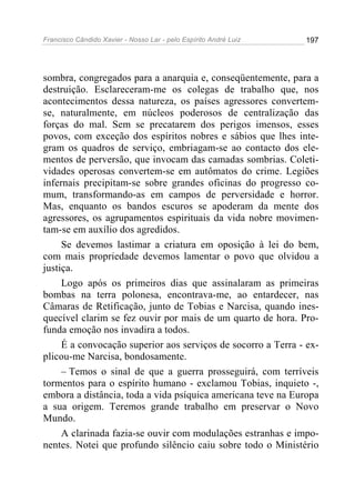 Francisco Cândido Xavier - Nosso Lar - pelo Espírito André Luiz 197
sombra, congregados para a anarquia e, conseqüentemente, para a
destruição. Esclareceram-me os colegas de trabalho que, nos
acontecimentos dessa natureza, os países agressores convertem-
se, naturalmente, em núcleos poderosos de centralização das
forças do mal. Sem se precatarem dos perigos imensos, esses
povos, com exceção dos espíritos nobres e sábios que lhes inte-
gram os quadros de serviço, embriagam-se ao contacto dos ele-
mentos de perversão, que invocam das camadas sombrias. Coleti-
vidades operosas convertem-se em autômatos do crime. Legiões
infernais precipitam-se sobre grandes oficinas do progresso co-
mum, transformando-as em campos de perversidade e horror.
Mas, enquanto os bandos escuros se apoderam da mente dos
agressores, os agrupamentos espirituais da vida nobre movimen-
tam-se em auxílio dos agredidos.
Se devemos lastimar a criatura em oposição à lei do bem,
com mais propriedade devemos lamentar o povo que olvidou a
justiça.
Logo após os primeiros dias que assinalaram as primeiras
bombas na terra polonesa, encontrava-me, ao entardecer, nas
Câmaras de Retificação, junto de Tobias e Narcisa, quando ines-
quecível clarim se fez ouvir por mais de um quarto de hora. Pro-
funda emoção nos invadira a todos.
É a convocação superior aos serviços de socorro a Terra - ex-
plicou-me Narcisa, bondosamente.
– Temos o sinal de que a guerra prosseguirá, com terríveis
tormentos para o espírito humano - exclamou Tobias, inquieto -,
embora a distância, toda a vida psíquica americana teve na Europa
a sua origem. Teremos grande trabalho em preservar o Novo
Mundo.
A clarinada fazia-se ouvir com modulações estranhas e impo-
nentes. Notei que profundo silêncio caiu sobre todo o Ministério
 