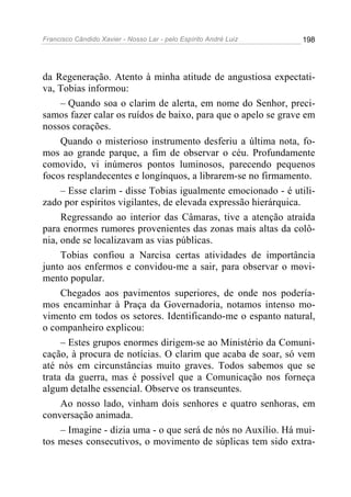 Francisco Cândido Xavier - Nosso Lar - pelo Espírito André Luiz 198
da Regeneração. Atento à minha atitude de angustiosa expectati-
va, Tobias informou:
– Quando soa o clarim de alerta, em nome do Senhor, preci-
samos fazer calar os ruídos de baixo, para que o apelo se grave em
nossos corações.
Quando o misterioso instrumento desferiu a última nota, fo-
mos ao grande parque, a fim de observar o céu. Profundamente
comovido, vi inúmeros pontos luminosos, parecendo pequenos
focos resplandecentes e longínquos, a librarem-se no firmamento.
– Esse clarim - disse Tobias igualmente emocionado - é utili-
zado por espíritos vigilantes, de elevada expressão hierárquica.
Regressando ao interior das Câmaras, tive a atenção atraída
para enormes rumores provenientes das zonas mais altas da colô-
nia, onde se localizavam as vias públicas.
Tobias confiou a Narcisa certas atividades de importância
junto aos enfermos e convidou-me a sair, para observar o movi-
mento popular.
Chegados aos pavimentos superiores, de onde nos podería-
mos encaminhar à Praça da Governadoria, notamos intenso mo-
vimento em todos os setores. Identificando-me o espanto natural,
o companheiro explicou:
– Estes grupos enormes dirigem-se ao Ministério da Comuni-
cação, à procura de notícias. O clarim que acaba de soar, só vem
até nós em circunstâncias muito graves. Todos sabemos que se
trata da guerra, mas é possível que a Comunicação nos forneça
algum detalhe essencial. Observe os transeuntes.
Ao nosso lado, vinham dois senhores e quatro senhoras, em
conversação animada.
– Imagine - dizia uma - o que será de nós no Auxílio. Há mui-
tos meses consecutivos, o movimento de súplicas tem sido extra-
 