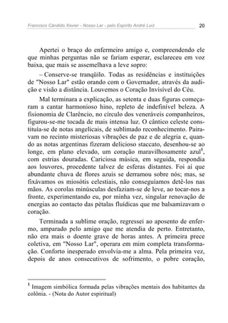 Francisco Cândido Xavier - Nosso Lar - pelo Espírito André Luiz 20
Apertei o braço do enfermeiro amigo e, compreendendo ele
que minhas perguntas não se fariam esperar, esclareceu em voz
baixa, que mais se assemelhava a leve sopro:
– Conserve-se tranqüilo. Todas as residências e instituições
de "Nosso Lar" estão orando com o Governador, através da audi-
ção e visão a distância. Louvemos o Coração Invisível do Céu.
Mal terminara a explicação, as setenta e duas figuras começa-
ram a cantar harmonioso hino, repleto de indefinível beleza. A
fisionomia de Clarêncio, no círculo dos veneráveis companheiros,
figurou-se-me tocada de mais intensa luz. O cântico celeste cons-
tituía-se de notas angelicais, de sublimado reconhecimento. Paira-
vam no recinto misteriosas vibrações de paz e de alegria e, quan-
do as notas argentinas fizeram delicioso staccato, desenhou-se ao
longe, em plano elevado, um coração maravilhosamente azul1
,
com estrias douradas. Cariciosa música, em seguida, respondia
aos louvores, procedente talvez de esferas distantes. Foi aí que
abundante chuva de flores azuis se derramou sobre nós; mas, se
fixávamos os miosótis celestiais, não conseguíamos detê-los nas
mãos. As corolas minúsculas desfaziam-se de leve, ao tocar-nos a
fronte, experimentando eu, por minha vez, singular renovação de
energias ao contacto das pétalas fluídicas que me balsamizavam o
coração.
Terminada a sublime oração, regressei ao aposento de enfer-
mo, amparado pelo amigo que me atendia de perto. Entretanto,
não era mais o doente grave de horas antes. A primeira prece
coletiva, em "Nosso Lar", operara em mim completa transforma-
ção. Conforto inesperado envolvia-me a alma. Pela primeira vez,
depois de anos consecutivos de sofrimento, o pobre coração,
1
Imagem simbólica formada pelas vibrações mentais dos habitantes da
colônia. - (Nota do Autor espiritual)
 