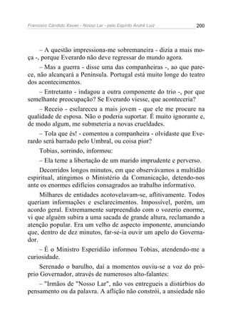 Francisco Cândido Xavier - Nosso Lar - pelo Espírito André Luiz 200
– A questão impressiona-me sobremaneira - dizia a mais mo-
ça -, porque Everardo não deve regressar do mundo agora.
– Mas a guerra - disse uma das companheiras -, ao que pare-
ce, não alcançará a Península. Portugal está muito longe do teatro
dos acontecimentos.
– Entretanto - indagou a outra componente do trio -, por que
semelhante preocupação? Se Everardo viesse, que aconteceria?
– Receio - esclareceu a mais jovem - que ele me procure na
qualidade de esposa. Não o poderia suportar. É muito ignorante e,
de modo algum, me submeteria a novas crueldades.
– Tola que és! - comentou a companheira - olvidaste que Eve-
rardo será barrado pelo Umbral, ou coisa pior?
Tobias, sorrindo, informou:
– Ela teme a libertação de um marido imprudente e perverso.
Decorridos longos minutos, em que observávamos a multidão
espiritual, atingimos o Ministério da Comunicação, detendo-nos
ante os enormes edifícios consagrados ao trabalho informativo.
Milhares de entidades acotovelavam-se, aflitivamente. Todos
queriam informações e esclarecimentos. Impossível, porém, um
acordo geral. Extremamente surpreendido com o vozerio enorme,
vi que alguém subira a uma sacada de grande altura, reclamando a
atenção popular. Era um velho de aspecto imponente, anunciando
que, dentro de dez minutos, far-se-ia ouvir um apelo do Governa-
dor.
– É o Ministro Esperidião informou Tobias, atendendo-me a
curiosidade.
Serenado o barulho, daí a momentos ouviu-se a voz do pró-
prio Governador, através de numerosos alto-falantes:
– "Irmãos de "Nosso Lar", não vos entregueis a distúrbios do
pensamento ou da palavra. A aflição não constrói, a ansiedade não
 