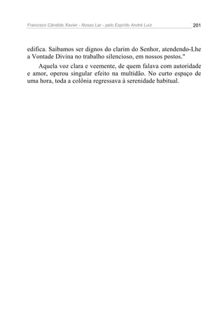 Francisco Cândido Xavier - Nosso Lar - pelo Espírito André Luiz 201
edifica. Saibamos ser dignos do clarim do Senhor, atendendo-Lhe
a Vontade Divina no trabalho silencioso, em nossos postos."
Aquela voz clara e veemente, de quem falava com autoridade
e amor, operou singular efeito na multidão. No curto espaço de
uma hora, toda a colônia regressava à serenidade habitual.
 