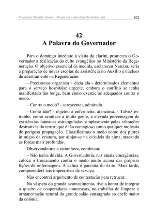 Francisco Cândido Xavier - Nosso Lar - pelo Espírito André Luiz 202
42
A Palavra do Governador
Para o domingo imediato à visita do clarim, prometeu o Go-
vernador a realização do culto evangélico no Ministério da Rege-
neração. O objetivo essencial da medida, esclareceu Narcisa, seria
a preparação de novas escolas de assistência no Auxílio e núcleos
de adestramento na Regeneração.
– Precisamos organizar - dizia ela - determinados elementos
para o serviço hospitalar urgente, embora o conflito se tenha
manifestado tão longe, bem como exercícios adequados contra o
medo.
– Contra o medo? - acrescentei, admirado.
– Como não? - objetou a enfermeira, atenciosa. - Talvez es-
tranhe, como acontece a muita gente, a elevada porcentagem de
existências humanas estranguladas simplesmente pelas vibrações
destrutivas do terror, que é tão contagioso como qualquer moléstia
de perigosa propagação. Classificamos o medo como dos piores
inimigos da criatura, por alojar-se na cidadela da alma, atacando
as forças mais profundas.
Observando-me a estranheza, continuou:
– Não tenha dúvida. A Governadoria, nas atuais emergências,
coloca o treinamento contra o medo muito acima das próprias
lições de enfermagem. A calma é garantia do êxito. Mais tarde,
compreenderá tais imperativos de serviço.
Não encontrei argumento de contestação para retrucar.
Na véspera do grande acontecimento, tive a honra de integrar
o quadro de cooperadores numerosos, no trabalho de limpeza e
ornamentação natural do grande salão consagrado ao chefe maior
da colônia.
 