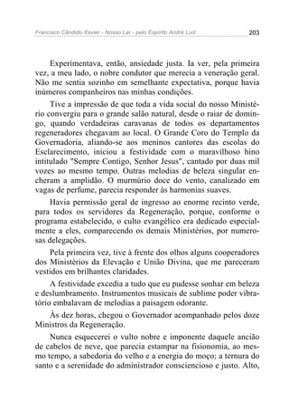 Francisco Cândido Xavier - Nosso Lar - pelo Espírito André Luiz 203
Experimentava, então, ansiedade justa. Ia ver, pela primeira
vez, a meu lado, o nobre condutor que merecia a veneração geral.
Não me sentia sozinho em semelhante expectativa, porque havia
inúmeros companheiros nas minhas condições.
Tive a impressão de que toda a vida social do nosso Ministé-
rio convergiu para o grande salão natural, desde o raiar de domin-
go, quando verdadeiras caravanas de todos os departamentos
regeneradores chegavam ao local. O Grande Coro do Templo da
Governadoria, aliando-se aos meninos cantores das escolas do
Esclarecimento, iniciou a festividade com o maravilhoso hino
intitulado "Sempre Contigo, Senhor Jesus", cantado por duas mil
vozes ao mesmo tempo. Outras melodias de beleza singular en-
cheram a amplidão. O murmúrio doce do vento, canalizado em
vagas de perfume, parecia responder às harmonias suaves.
Havia permissão geral de ingresso ao enorme recinto verde,
para todos os servidores da Regeneração, porque, conforme o
programa estabelecido, o culto evangélico era dedicado especial-
mente a eles, comparecendo os demais Ministérios, por numero-
sas delegações.
Pela primeira vez, tive à frente dos olhos alguns cooperadores
dos Ministérios da Elevação e União Divina, que me pareceram
vestidos em brilhantes claridades.
A festividade excedia a tudo que eu pudesse sonhar em beleza
e deslumbramento. Instrumentos musicais de sublime poder vibra-
tório embalavam de melodias a paisagem odorante.
Às dez horas, chegou o Governador acompanhado pelos doze
Ministros da Regeneração.
Nunca esquecerei o vulto nobre e imponente daquele ancião
de cabelos de neve, que parecia estampar na fisionomia, ao mes-
mo tempo, a sabedoria do velho e a energia do moço; a ternura do
santo e a serenidade do administrador consciencioso e justo. Alto,
 
