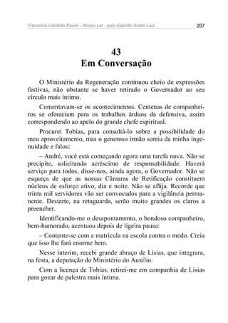 Francisco Cândido Xavier - Nosso Lar - pelo Espírito André Luiz 207
43
Em Conversação
O Ministério da Regeneração continuou cheio de expressões
festivas, não obstante se haver retirado o Governador ao seu
círculo mais íntimo.
Comentavam-se os acontecimentos. Centenas de companhei-
ros se ofereciam para os trabalhos árduos da defensiva, assim
correspondendo ao apelo do grande chefe espiritual.
Procurei Tobias, para consultá-lo sobre a possibilidade do
meu aproveitamento, mas o generoso irmão sorriu da minha inge-
nuidade e falou:
– André, você está começando agora uma tarefa nova. Não se
precipite, solicitando acréscimo de responsabilidade. Haverá
serviço para todos, disse-nos, ainda agora, o Governador. Não se
esqueça de que as nossas Câmaras de Retificação constituem
núcleos de esforço ativo, dia e noite. Não se aflija. Recorde que
trinta mil servidores vão ser convocados para a vigilância perma-
nente. Destarte, na retaguarda, serão muito grandes os claros a
preencher.
Identificando-me o desapontamento, o bondoso companheiro,
bem-humorado, acentuou depois de ligeira pausa:
– Contente-se com a matrícula na escola contra o medo. Creia
que isso lhe fará enorme bem.
Nesse ínterim, recebi grande abraço de Lísias, que integrara,
na festa, a deputação do Ministério do Auxílio.
Com a licença de Tobias, retirei-me em companhia de Lísias
para gozar de palestra mais íntima.
 