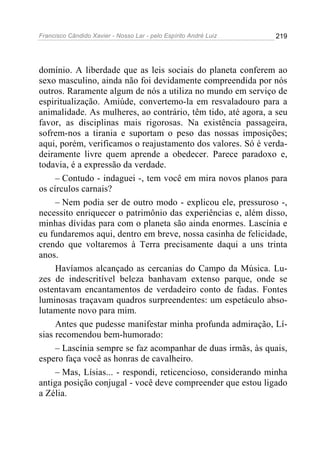 Francisco Cândido Xavier - Nosso Lar - pelo Espírito André Luiz 219
domínio. A liberdade que as leis sociais do planeta conferem ao
sexo masculino, ainda não foi devidamente compreendida por nós
outros. Raramente algum de nós a utiliza no mundo em serviço de
espiritualização. Amiúde, convertemo-la em resvaladouro para a
animalidade. As mulheres, ao contrário, têm tido, até agora, a seu
favor, as disciplinas mais rigorosas. Na existência passageira,
sofrem-nos a tirania e suportam o peso das nossas imposições;
aqui, porém, verificamos o reajustamento dos valores. Só é verda-
deiramente livre quem aprende a obedecer. Parece paradoxo e,
todavia, é a expressão da verdade.
– Contudo - indaguei -, tem você em mira novos planos para
os círculos carnais?
– Nem podia ser de outro modo - explicou ele, pressuroso -,
necessito enriquecer o patrimônio das experiências e, além disso,
minhas dívidas para com o planeta são ainda enormes. Lascínia e
eu fundaremos aqui, dentro em breve, nossa casinha de felicidade,
crendo que voltaremos à Terra precisamente daqui a uns trinta
anos.
Havíamos alcançado as cercanias do Campo da Música. Lu-
zes de indescritível beleza banhavam extenso parque, onde se
ostentavam encantamentos de verdadeiro conto de fadas. Fontes
luminosas traçavam quadros surpreendentes: um espetáculo abso-
lutamente novo para mim.
Antes que pudesse manifestar minha profunda admiração, Lí-
sias recomendou bem-humorado:
– Lascínia sempre se faz acompanhar de duas irmãs, às quais,
espero faça você as honras de cavalheiro.
– Mas, Lísias... - respondi, reticencioso, considerando minha
antiga posição conjugal - você deve compreender que estou ligado
a Zélia.
 