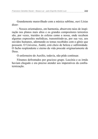 Francisco Cândido Xavier - Nosso Lar - pelo Espírito André Luiz 222
Grandemente maravilhado com a música sublime, ouvi Lísias
dizer:
– Nossos orientadores, em harmonia, absorvem raios de inspi-
ração nos planos mais altos e os grandes compositores terrestres
são, por vezes, trazidos às esferas como a nossa, onde recebem
algumas expressões melódicas, transmitindo-as, por sua vez, aos
ouvidos humanos, adornando os temas recebidos com o gênio que
possuem. O Universo, André, está cheio de beleza e sublimidade.
O facho resplendente e eterno da vida procede originariamente de
Deus.
O enfermeiro do Auxílio, todavia, não pôde continuar.
Fôramos defrontados por gracioso grupo. Lascínia e as irmãs
haviam chegado e era preciso atender aos imperativos da confra-
ternização.
 