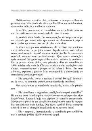 Francisco Cândido Xavier - Nosso Lar - pelo Espírito André Luiz 224
Habituara-me a cuidar dos enfermos, a interpretar-lhes os
pensamentos. Não perdia de vista a pobre Elisa, encaminhando-a,
de maneira indireta, a melhores tentames.
À medida, porém, que se consolidava meu equilíbrio emocio-
nal, intensificava-se-me a ansiedade de rever os meus.
A saudade doía fundo. Em compensação, de longe em longe
era visitado por minha mãe, que nunca me abandonou à própria
sorte, embora permanecesse em círculos mais altos.
A última vez que nos avistáramos, ela me disse que tenciona-
va cientificar-me de projetos novos. Aquela atitude maternal de
suave conformação nos sofrimentos morais que lhe feriam a alma
sensível, comovera-me profundamente. Que novas resoluções
teria tomado? Intrigado, esperei-lhe a visita, ansioso de conhecer-
lhe os planos. Com efeito, nos primeiros dias de setembro de
1940, minha mãe veio às Câmaras e, depois das saudações cari-
nhosas, comunicou-me o propósito de voltar à Terra. Em tom
afetuoso, explicou o projeto. Mas, surpreendido e discordando de
semelhante decisão, protestei:
– Não concordo. Voltar a senhora à carne? Por quê? Internar-
se, de novo, no caminho escuro, sem necessidade imediata?
Mostrando nobre expressão de serenidade, minha mãe ponde-
rou:
– Não consideras a angustiosa condição de teu pai, meu filho?
Há muitos anos trabalho para reerguê-lo e meus esforços têm sido
improfícuos. Laerte é hoje um céptico de coração envenenado.
Não poderia persistir em semelhante posição, sob pena de mergu-
lhar em abismos mais fundos. Que fazer, André? Terias coragem
de revê-lo em tal situação, esquivando-te ao socorro justo?
– Não - respondi, impressionado -; trabalharia por auxiliá-lo;
mas a senhora poderá ajudá-lo mesmo daqui.
 