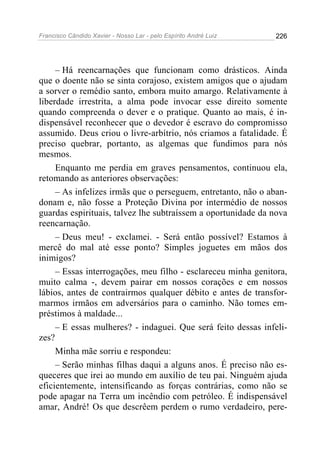 Francisco Cândido Xavier - Nosso Lar - pelo Espírito André Luiz 226
– Há reencarnações que funcionam como drásticos. Ainda
que o doente não se sinta corajoso, existem amigos que o ajudam
a sorver o remédio santo, embora muito amargo. Relativamente à
liberdade irrestrita, a alma pode invocar esse direito somente
quando compreenda o dever e o pratique. Quanto ao mais, é in-
dispensável reconhecer que o devedor é escravo do compromisso
assumido. Deus criou o livre-arbítrio, nós criamos a fatalidade. É
preciso quebrar, portanto, as algemas que fundimos para nós
mesmos.
Enquanto me perdia em graves pensamentos, continuou ela,
retomando as anteriores observações:
– As infelizes irmãs que o perseguem, entretanto, não o aban-
donam e, não fosse a Proteção Divina por intermédio de nossos
guardas espirituais, talvez lhe subtraíssem a oportunidade da nova
reencarnação.
– Deus meu! - exclamei. - Será então possível? Estamos à
mercê do mal até esse ponto? Simples joguetes em mãos dos
inimigos?
– Essas interrogações, meu filho - esclareceu minha genitora,
muito calma -, devem pairar em nossos corações e em nossos
lábios, antes de contrairmos qualquer débito e antes de transfor-
marmos irmãos em adversários para o caminho. Não tomes em-
préstimos à maldade...
– E essas mulheres? - indaguei. Que será feito dessas infeli-
zes?
Minha mãe sorriu e respondeu:
– Serão minhas filhas daqui a alguns anos. É preciso não es-
queceres que irei ao mundo em auxílio de teu pai. Ninguém ajuda
eficientemente, intensificando as forças contrárias, como não se
pode apagar na Terra um incêndio com petróleo. É indispensável
amar, André! Os que descrêem perdem o rumo verdadeiro, pere-
 
