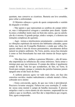 Francisco Cândido Xavier - Nosso Lar - pelo Espírito André Luiz 230
quentam, mas conservo as cicatrizes. Bastaria um leve arranhão,
para voltar a enfermidade.
O Ministro esboçou o gesto de quem compreendia o sentido
da alegação e revidou:
– Não ignoro o que representam as sombras do campo inferi-
or, mas é indispensável coragem e caminhar para diante. Ajuda-
la-emos a trabalhar muito mais no bem dos outros, que na satisfa-
ção de si mesma. O grande perigo, ainda e sempre, é a demora nas
tentações complexas do egoísmo.
– Aqui - tornou a interlocutora sensatamente -, contamos com
as vibrações espirituais da maioria dos habitantes educados, quase
todos, nas luzes do Evangelho Redentor; e ainda que velhas fra-
quezas subam á tona de nossos pensamentos, encontramos defesa
natural no próprio ambiente. Na Terra, porém, nossa boa intenção
é como se fora bruxuleante luz num mar imenso de forças agres-
sivas.
– Não diga isso - atalhou o generoso Ministro -, não dê tama-
nha importância às influências das zonas inferiores. Seria armar o
inimigo para que nos torturasse. O campo das idéias é igualmente
campo de luta. Toda luz que acendermos, de fato, na Terra, lá
ficará para sempre, porque a ventania das paixões humanas jamais
apagará uma só das luzes de Deus.
A senhora pareceu agora ver tudo mais claro, em face dos
conceitos ouvidos; mudou radicalmente a atitude mental e falou,
cobrando novo alento:
– Estou convencida, agora, de que sua visita é providencial.
Precisava levantar energias. Faltava-me essa exortação. É verda-
de: nossa zona mental é campo de batalha incessante. É preciso
aniquilar o mal e a treva dentro de nós mesmos, surpreendê-los no
reduto a que se recolhem, sem lhes dar a importância que exigem.
Sim, agora compreendo.
 